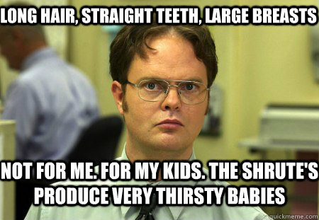 Long hair, straight teeth, large breasts Not for me. For my kids. The Shrute's produce very thirsty babies - Long hair, straight teeth, large breasts Not for me. For my kids. The Shrute's produce very thirsty babies  Schrute