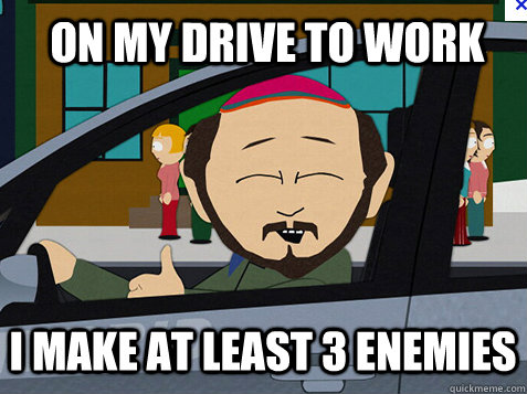 On my drive to work I make at least 3 enemies  On my drive to work