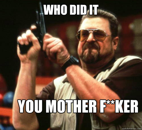 who did it you Mother f**ker  Am I The Only One Around Here