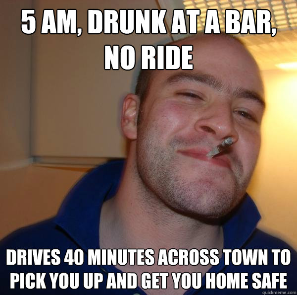 5 am, drunk at a bar, no ride drives 40 minutes across town to pick you up and get you home safe - 5 am, drunk at a bar, no ride drives 40 minutes across town to pick you up and get you home safe  Misc
