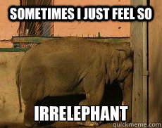 Sometimes I just feel so irrelephant  