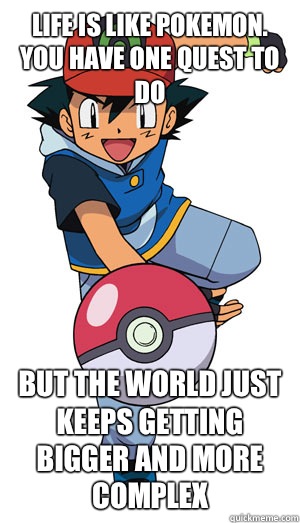 Life is like Pokemon. You have one quest to do But the world just keeps getting bigger and more complex  