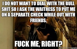 I do not want to deal with the bull shit so I ask the waitress to put me on a separate check while out with friends. fuck me, right? - I do not want to deal with the bull shit so I ask the waitress to put me on a separate check while out with friends. fuck me, right?  Misc
