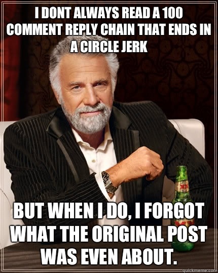 i dont always read a 100 comment reply chain that ends in a circle jerk  but when I do, I forgot what the original post was even about.  The Most Interesting Man In The World