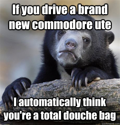 If you drive a brand new commodore ute I automatically think you're a total douche bag - If you drive a brand new commodore ute I automatically think you're a total douche bag  Confession Bear