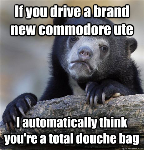 If you drive a brand new commodore ute I automatically think you're a total douche bag  Confession Bear