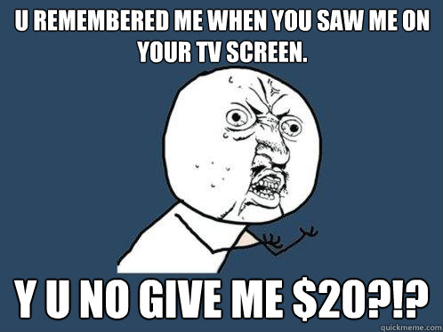 u remembered me when you saw me on your tv screen. y u no give me $20?!?  Y U No