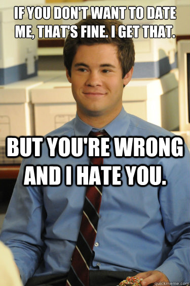 IF YOU DON'T WANT TO DATE ME, THAT'S FINE. I GET THAT.  BUT YOU'RE WRONG AND I HATE YOU. - IF YOU DON'T WANT TO DATE ME, THAT'S FINE. I GET THAT.  BUT YOU'RE WRONG AND I HATE YOU.  Adam workaholics