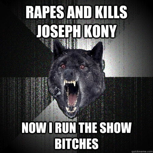rapes and kills joseph kony Now i run the show bitches  Insanity Wolf