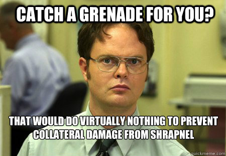 Catch a grenade for you? That would do virtually nothing to prevent collateral damage from shrapnel   Schrute
