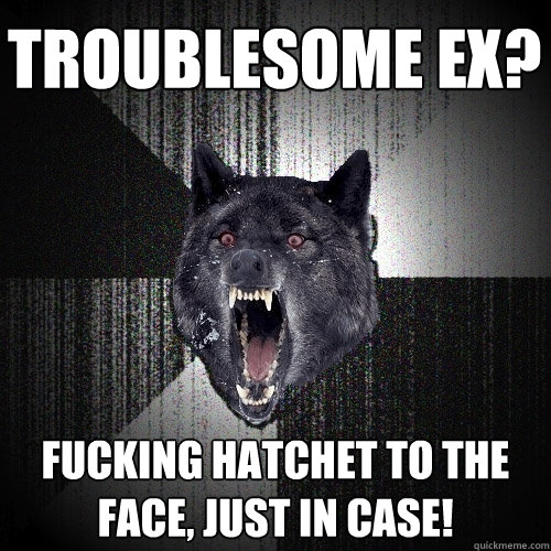 troublesome EX? fucking hatchet to the face, just in case!  Insanity Wolf