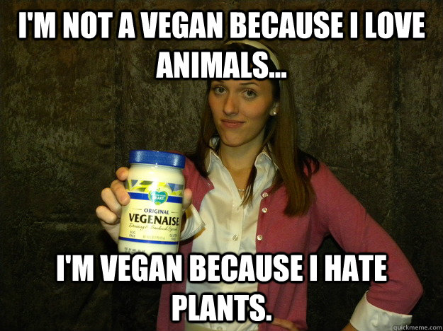 I'm not a vegan because I love animals... I'm vegan because i hate plants.  