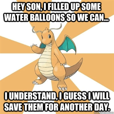 Hey son, I filled up some water balloons so we can... I understand, I guess I will save them for another day.  Dragonite Dad