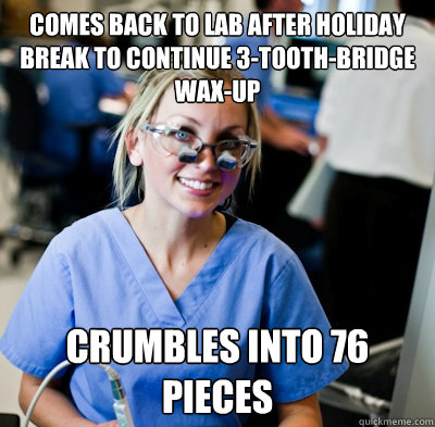 Comes back to lab after holiday break to continue 3-tooth-bridge wax-up Crumbles into 76 pieces - Comes back to lab after holiday break to continue 3-tooth-bridge wax-up Crumbles into 76 pieces  overworked dental student