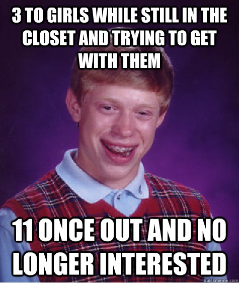 3 to girls while still in the closet and trying to get with them 11 once out and no longer interested  Bad Luck Brian