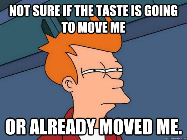 Not sure if the taste is going to move me or already moved me.  Not sure Fry