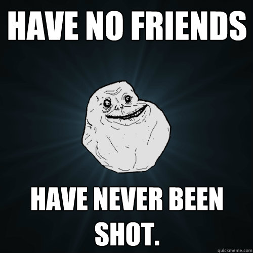 Have No Friends Have Never Been Shot.   Forever Alone