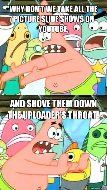 why don't we take all the picture slide shows on youtube, And shove them down the uploader's throat!  