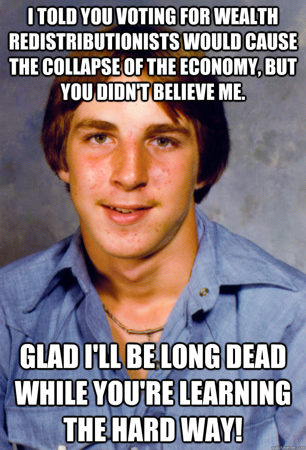 I told you voting for wealth redistributionists would cause the collapse of the economy, but you didn't believe me. Glad I'll be long dead while you're learning the hard way! - I told you voting for wealth redistributionists would cause the collapse of the economy, but you didn't believe me. Glad I'll be long dead while you're learning the hard way!  Old Economy Steven