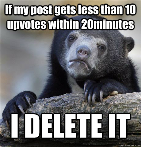 If my post gets less than 10 upvotes within 20minutes I DELETE IT  Confession Bear