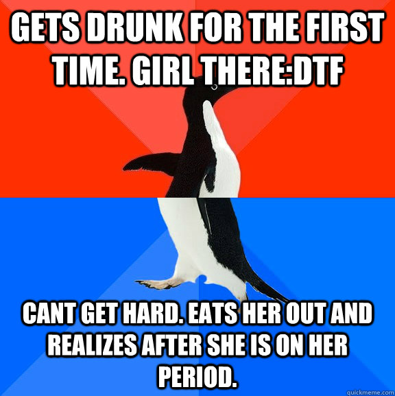 Gets drunk for the first time. Girl there:DTF Cant get hard. Eats her out and realizes after she is on her period.  - Gets drunk for the first time. Girl there:DTF Cant get hard. Eats her out and realizes after she is on her period.   Socially Awesome Awkward Penguin
