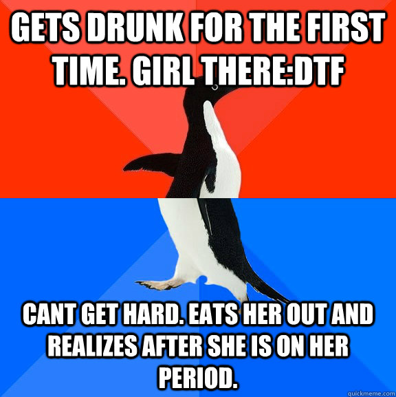 Gets drunk for the first time. Girl there:DTF Cant get hard. Eats her out and realizes after she is on her period.   Socially Awesome Awkward Penguin