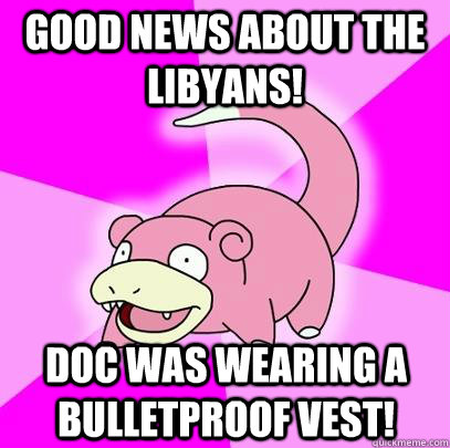 Good news about the Libyans! Doc was wearing a bulletproof vest!  Slowpoke