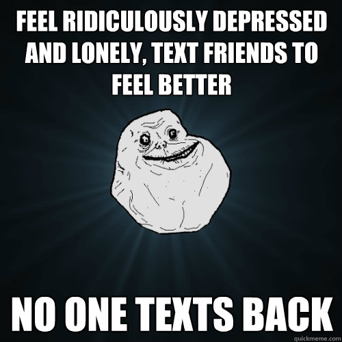 feel Ridiculously depressed and lonely, text friends to feel better no one texts back  Forever Alone