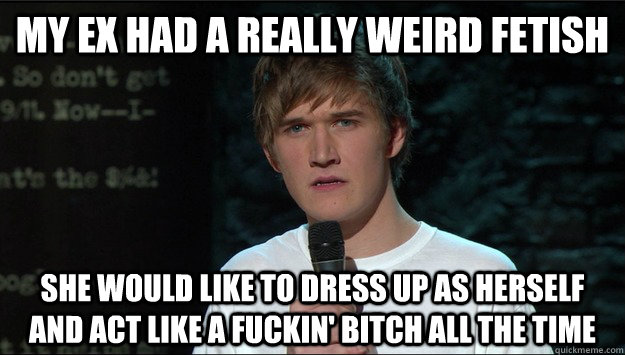 my ex had a really weird fetish she would like to dress up as herself and act like a fuckin' bitch all the time - my ex had a really weird fetish she would like to dress up as herself and act like a fuckin' bitch all the time  Bo Burnham