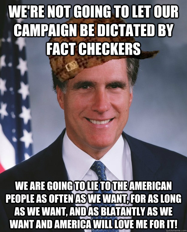 we're not going to let our campaign be dictated by fact checkers we are going to lie to the american people as often as we want, for as long as we want, and as blatantly as we want and america will love me for it!   Scumbag Romney