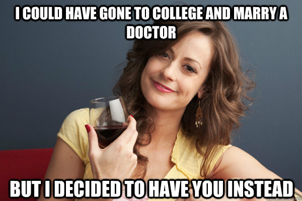 I could have gone to college and marry a doctor But I decided to have you instead  Forever Resentful Mother
