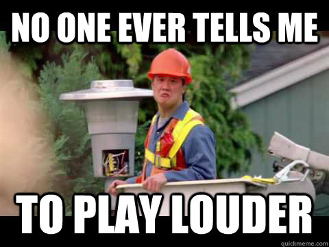 No one ever tells me to play louder  i wish i was paid in gum