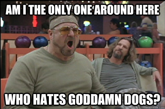 Am I the only one around here who hates goddamn dogs?  Angry Walter