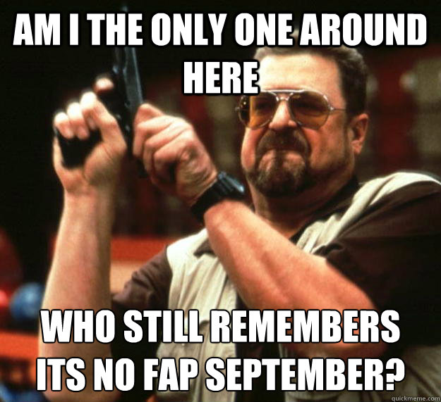 am I the only one around here Who still remembers
its no fap september?  Angry Walter