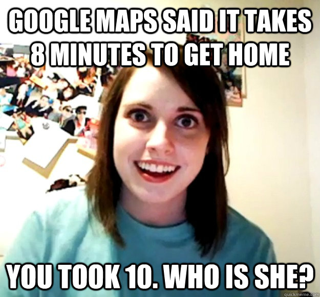 Google maps said it takes 8 minutes to get home you took 10. who is she?  Overly Attached Girlfriend