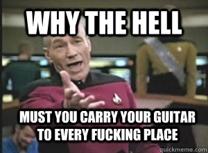 Why the hell must you carry your guitar to every fucking place - Why the hell must you carry your guitar to every fucking place  Annoyed Picard