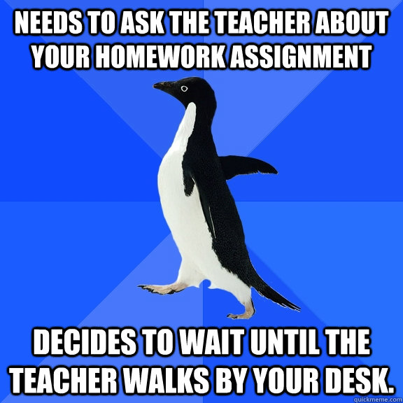 needs to ask the teacher about your homework assignment Decides to wait until the teacher walks by your desk.  Socially Awkward Penguin
