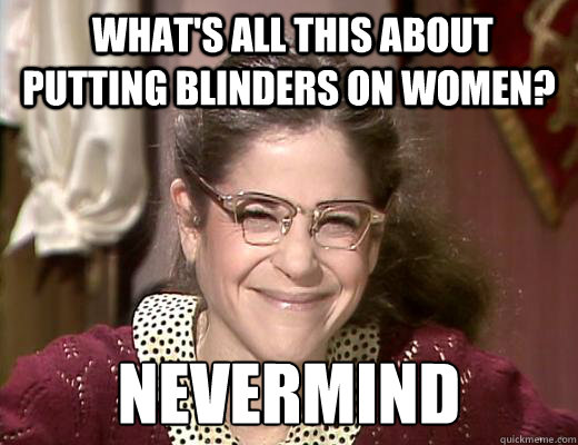  what's all this about putting blinders on women? nevermind  Emily Litella