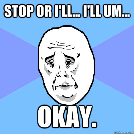 Stop or I'll... I'll um... okay.  Okay Guy