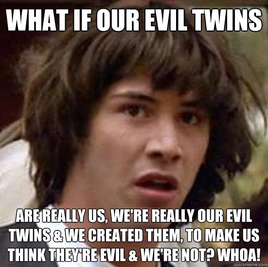 what if our evil twins are really us, we're really our evil twins & we created them, to make us think they're evil & we're not? Whoa!  conspiracy keanu