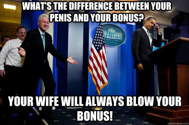 what's the difference between your penis and your bonus? your wife will always blow your bonus!  