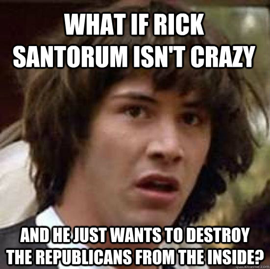 What if Rick Santorum isn't crazy And he just wants to destroy the Republicans from the inside?  conspiracy keanu