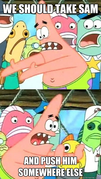 we should take Sam and push Him somewhere else  Push it somewhere else Patrick