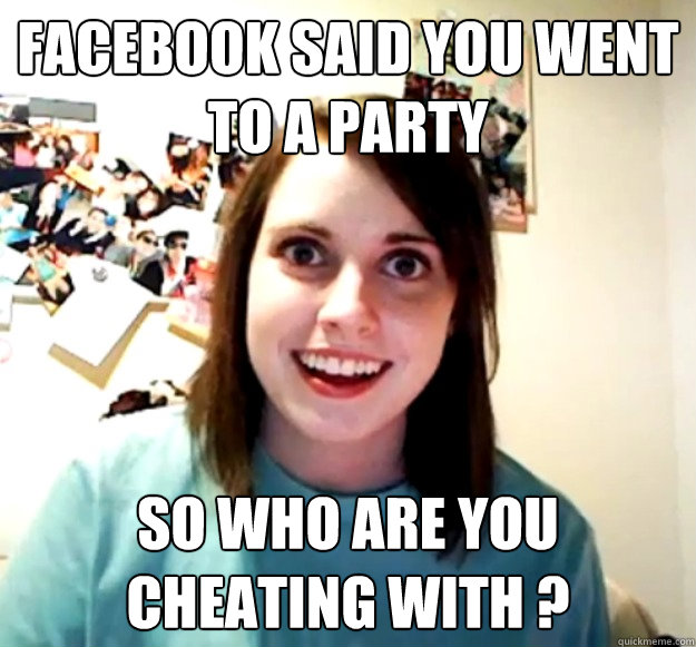 Facebook said you went to a party So who are you cheating with ?  Overly Attached Girlfriend