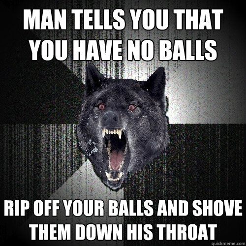 man tells you that you have no balls rip off your balls and shove them down his throat  Insanity Wolf