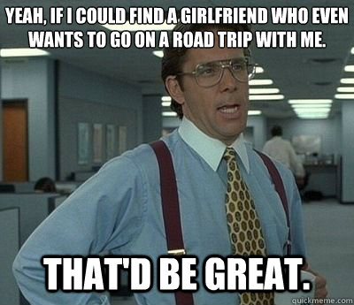 Yeah, if I could find a girlfriend who even wants to go on a road trip with me. That'd be great. - Yeah, if I could find a girlfriend who even wants to go on a road trip with me. That'd be great.  Bill lumberg