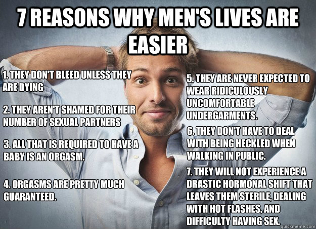7 Reasons Why Men's lives are easier 1. They don't bleed unless they are dying 2. They aren't shamed for their number of sexual partners 3. All that is required to have a baby is an orgasm. 4. Orgasms are pretty much guaranteed. 5. They are never expected - 7 Reasons Why Men's lives are easier 1. They don't bleed unless they are dying 2. They aren't shamed for their number of sexual partners 3. All that is required to have a baby is an orgasm. 4. Orgasms are pretty much guaranteed. 5. They are never expected  Misc