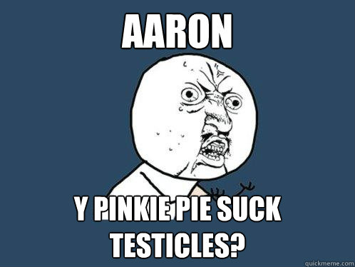 AARON  y pinkie pie suck testicles?  Y U No