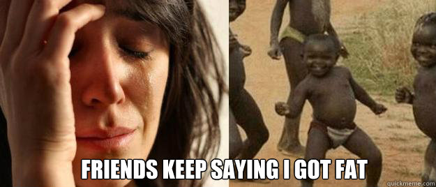  friends keep saying i got fat  First World Problems  Third World Success