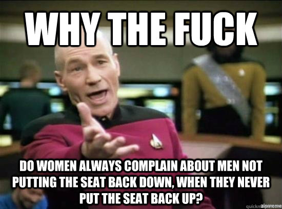 WHY THE FUCK DO WOMEN ALWAYS COMPLAIN ABOUT MEN NOT PUTTING THE SEAT BACK DOWN, WHEN THEY NEVER PUT THE SEAT BACK UP?  Annoyed Picard HD